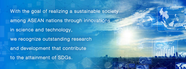 With the goal of realizing a sustainable society among ASEAN nations through innovations in science and technology, we recognize outstanding research and development that contribute to the attainment of SDGs.