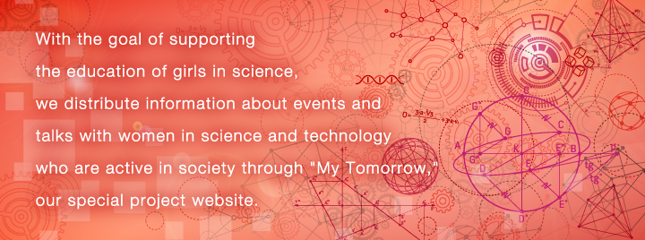 With the goal of supporting the education of girls in science, we distribute information about events and talks with women in science and technology who are active in society through "My Tomorrow," our special project website.
