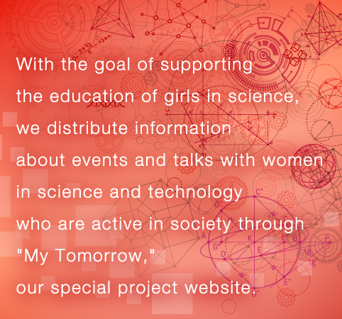 With the goal of supporting the education of girls in science, we distribute information about events and talks with women in science and technology who are active in society through "My Tomorrow," our special project website.