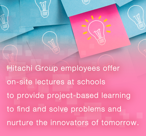 Hitachi Group employees offer on-site lectures at schools to provide project-based learning to find and solve problems and nurture the innovators of tomorrow.