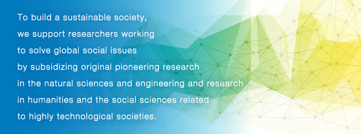 To build a sustainable society, we support researchers working to solve global social issues by subsidizing original pioneering research in the natural sciences and engineering and research in humanities and the social sciences related to highly technological societies.