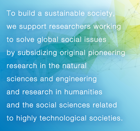 To build a sustainable society, we support researchers working to solve global social issues by subsidizing original pioneering research in the natural sciences and engineering and research in humanities and the social sciences related to highly technological societies.