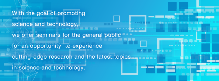 With the goal of promoting science and technology, we offer seminars for the general public for an opportunity  to experience cutting-edge research and the latest topics in science and technology.