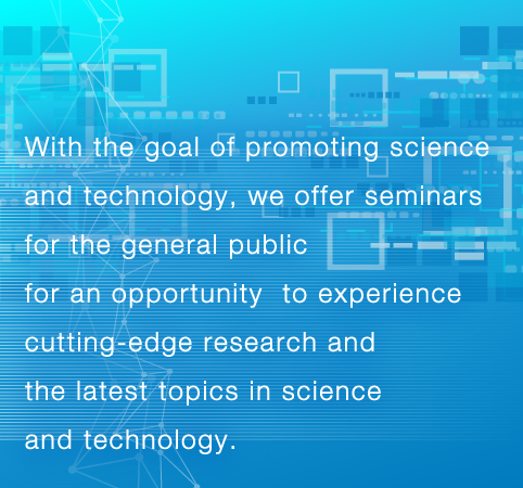 With the goal of promoting science and technology, we offer seminars for the general public for an opportunity  to experience cutting-edge research and the latest topics in science and technology.