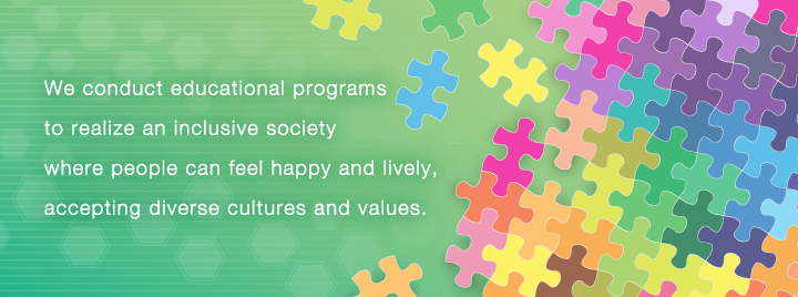 We conduct educational programs to realize an inclusive society where people can feel happy and lively, accepting diverse cultures and values.