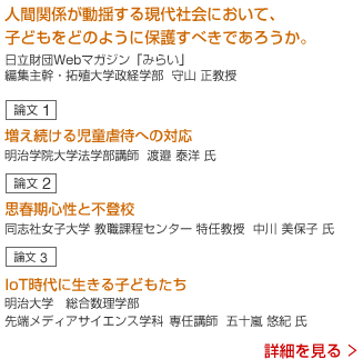 序論 なぜいま「子ども」がキーワードなのか みらい編集主幹・拓殖大学 守山 正教授 児童虐待と法的規則 明治学院大学 渡邊 泰洋講師 子どもの不登校とカウンセリング 同志社大学  中川美保子特任教授 IoT社会の危険から子どもをどう守るか 明治大学五十嵐悠紀専任講師