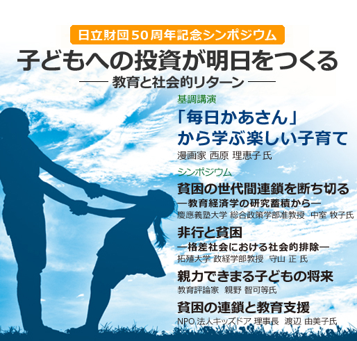 日立財団50周年記念シンポジウム 子どもへの投資が明日をつくる 基調講演「毎日かあさん」から学ぶ楽しい子育て漫画家 西原 理恵子氏 シンポジウム 貧困の世代間連鎖を断ち切る ―教育経済学の研究蓄積から― 慶應義塾大学 総合政策学部准教授  中室 牧子氏 非行と貧困 ―格差社会における社会的排除― 拓殖大学 政経学部教授  守山 正 氏 親力できまる子どもの将来 教育評論家  親野 智可等氏 貧困の連鎖と教育支援 NPO法人キッズドア 理事長  渡辺 由美子氏