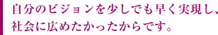 自分のビジョンを少しでも早く実現し、社会に広めたかったからです。