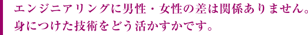 エンジニアリングに男性・女性の差は関係ありません。身につけた技術をどう活かすかです。